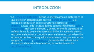 INTRODUCCION
 La ciencia de materiales define un metal como un material en el
que existe un solapamiento entre la banda de valencia y la
banda de conducción en su estructura electrónica (enlace
metálico). Esto le da la capacidad de conducir fácilmente calor y
electricidad,(tal como el cobre) y generalmente la capacidad de
reflejar la luz, lo que le da su peculiar brillo. En ausencia de una
estructura electrónica conocida, se usa el término para describir
el comportamiento de aquellos materiales en los que, en ciertos
rangos de presión y temperatura, la conductividad eléctrica
disminuye al elevar la temperatura, en contraste con los
semiconductores.
 