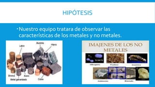 HIPÓTESIS
Nuestro equipo tratara de observar las
características de los metales y no metales.