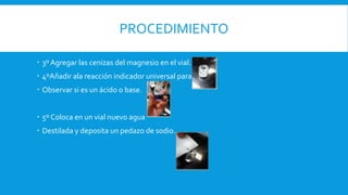 PROCEDIMIENTO
 3º Agregar las cenizas del magnesio en el vial.
 4ºAñadir ala reacción indicador universal para
 Observar si es un ácido o base.
 5º Coloca en un vial nuevo agua
 Destilada y deposita un pedazo de sodio.
 
