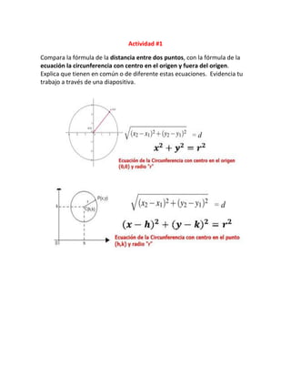 Actividad #1
Compara la fórmula de la distancia entre dos puntos, con la fórmula de la
ecuación la circunferencia con centro en el origen y fuera del origen.
Explica que tienen en común o de diferente estas ecuaciones. Evidencia tu
trabajo a través de una diapositiva.
 