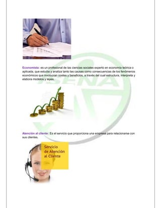 Economista: es un profesional de las ciencias sociales experto en economía teórica o
aplicada, que estudia y analiza tanto las causas como consecuencias de los fenómenos
económicos que involucran costes y beneficios, a través del cual estructura, interpreta y
elabora modelos y leyes.




Atención al cliente: Es el servicio que proporciona una empresa para relacionarse con
sus clientes.
 