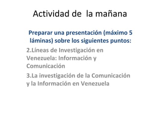 Actividad de la mañana
 Preparar una presentación (máximo 5
 láminas) sobre los siguientes puntos:
2.Líneas de Investigación en
Venezuela: Información y
Comunicación
3.La investigación de la Comunicación
y la Información en Venezuela
 
