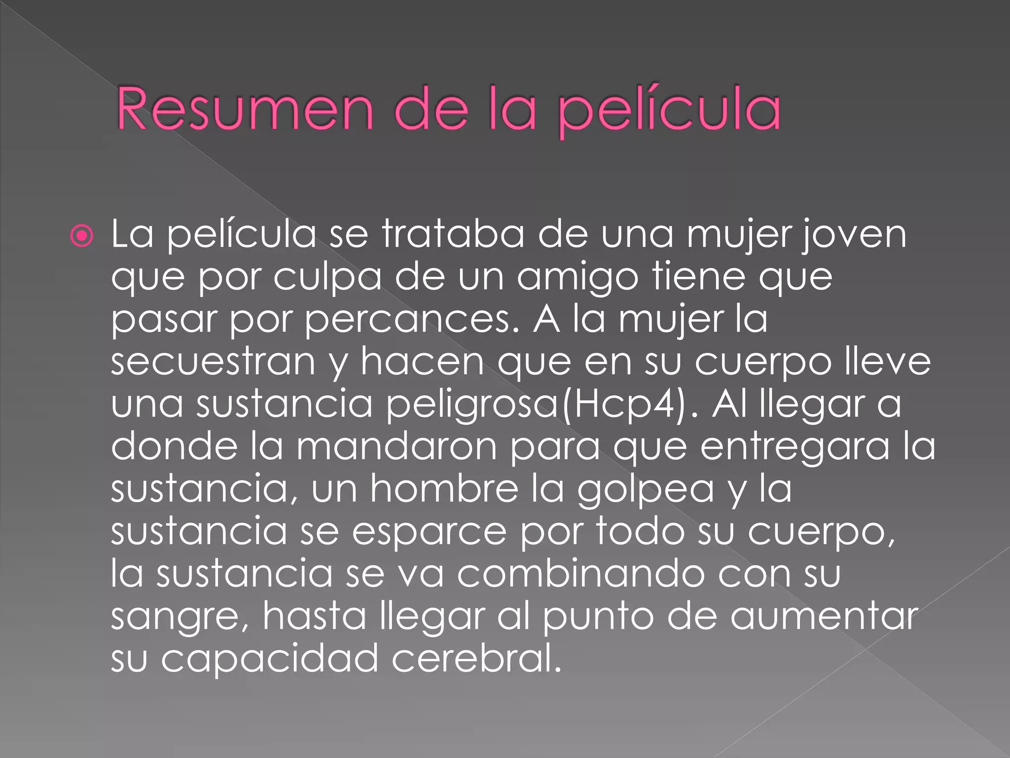  La película se trataba de una mujer joven
que por culpa de un amigo tiene que
pasar por percances. A la mujer la
secuestran y hacen que en su cuerpo lleve
una sustancia peligrosa(Hcp4). Al llegar a
donde la mandaron para que entregara la
sustancia, un hombre la golpea y la
sustancia se esparce por todo su cuerpo,
la sustancia se va combinando con su
sangre, hasta llegar al punto de aumentar
su capacidad cerebral.
 
