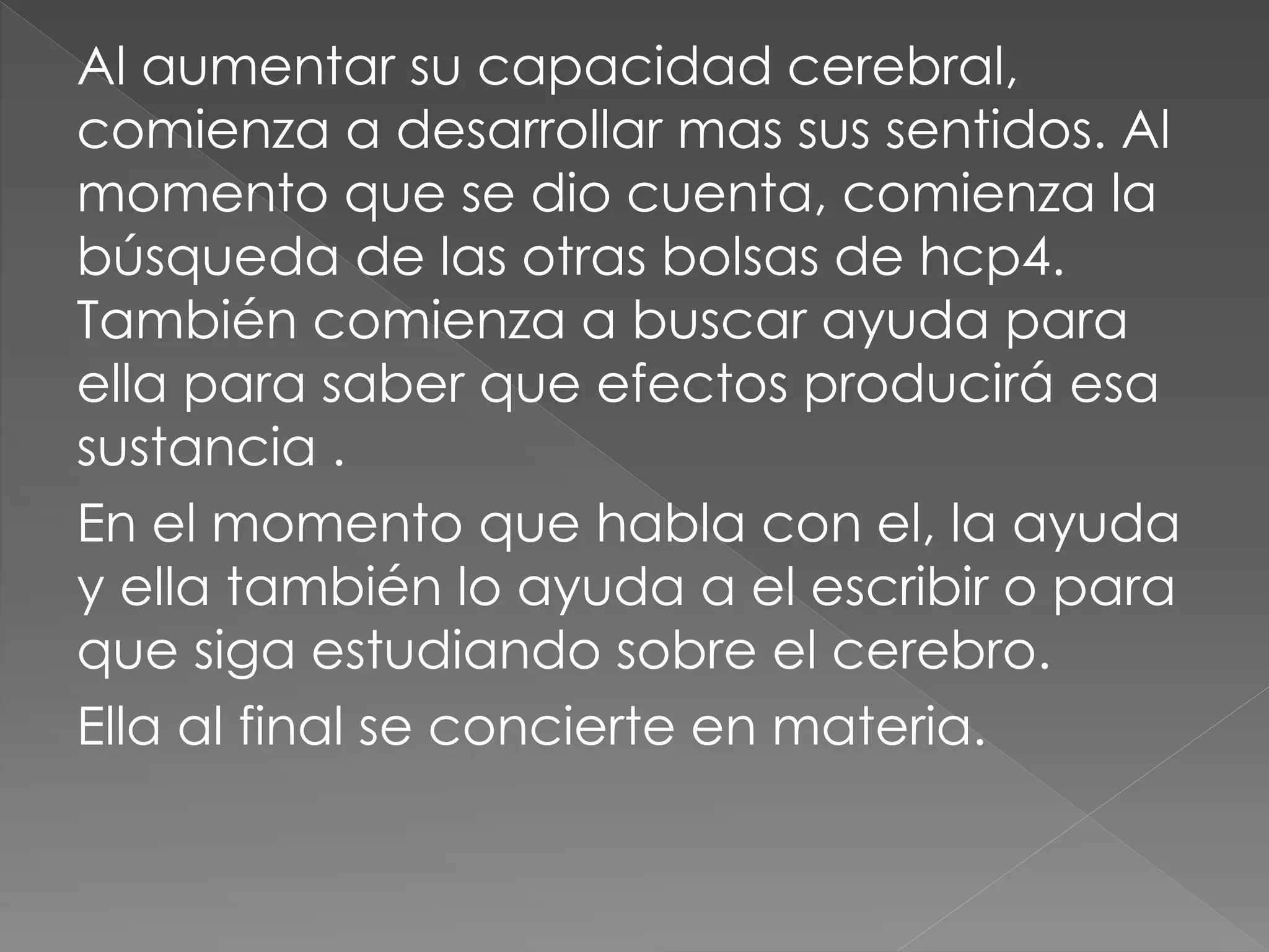 Al aumentar su capacidad cerebral,
comienza a desarrollar mas sus sentidos. Al
momento que se dio cuenta, comienza la
búsqueda de las otras bolsas de hcp4.
También comienza a buscar ayuda para
ella para saber que efectos producirá esa
sustancia .
En el momento que habla con el, la ayuda
y ella también lo ayuda a el escribir o para
que siga estudiando sobre el cerebro.
Ella al final se concierte en materia.
 