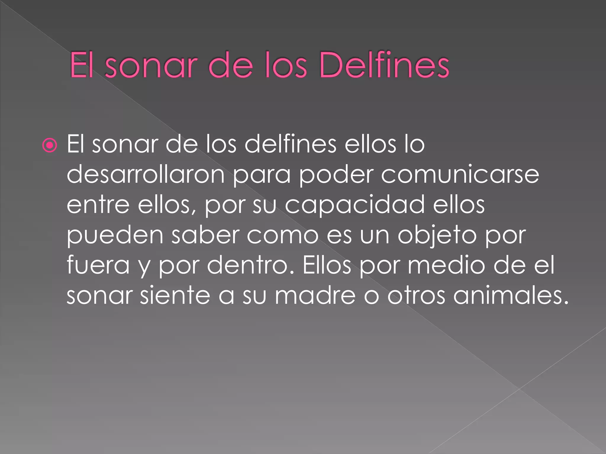  El sonar de los delfines ellos lo
desarrollaron para poder comunicarse
entre ellos, por su capacidad ellos
pueden saber como es un objeto por
fuera y por dentro. Ellos por medio de el
sonar siente a su madre o otros animales.
 