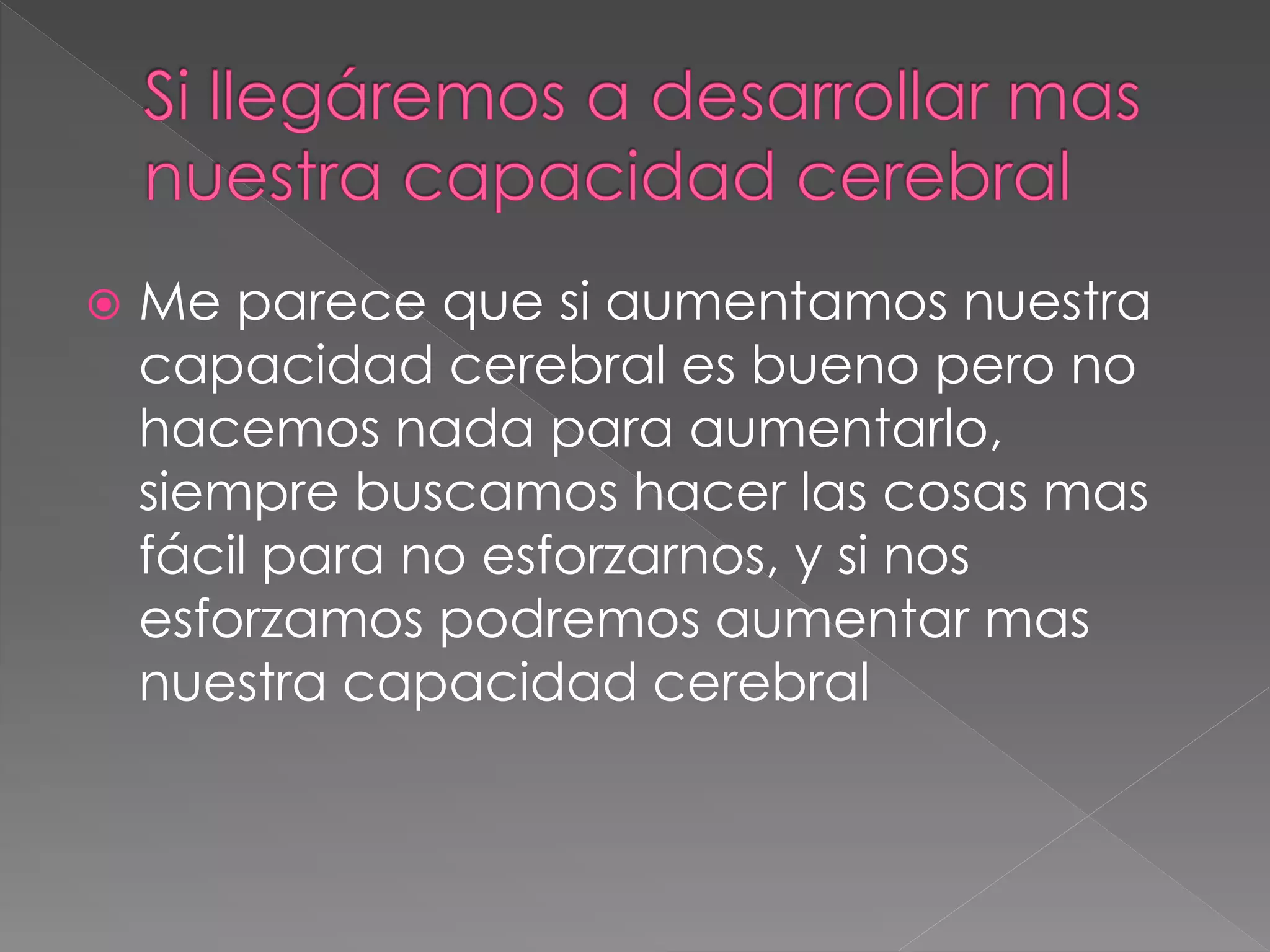  Me parece que si aumentamos nuestra
capacidad cerebral es bueno pero no
hacemos nada para aumentarlo,
siempre buscamos hacer las cosas mas
fácil para no esforzarnos, y si nos
esforzamos podremos aumentar mas
nuestra capacidad cerebral
 