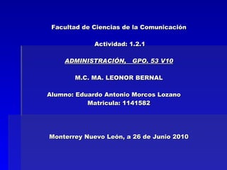 Facultad de Ciencias de la Comunicación  Actividad: 1.2.1 ADMINISTRACIÓN,  GPO. 53 V10 M.C. MA. LEONOR BERNAL Alumno:  Eduardo Antonio Morcos Lozano      Matricula: 1141582 Monterrey Nuevo León, a 26 de Junio 2010 