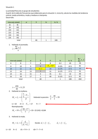 Situación 1
La actividad física de un grupo de estudiantes
A partir de la tabla de frecuencias que elaboraste para la situación 1, inciso b), calcula las medidas de tendencia
central: media aritmética, moda y mediana e interpreta.
Desarrollo:
intervalo (edad) xi fi hi hi. %
[6 8[
[8 10[
[10 12[
[12 14[
[14 16[
[16 18]
total 40 1 100
1. Hallando el promedio.
.i ix f
x
n
−
=

intervalo (edad) xi fi Fi hi hi. %
6 8 7 8 8 0.2 20 56
8 10 9 9 1IF − =17 0.225 22.5 81
10 12 11 fi= 7 24 0.175 17.5 77
12 14 13 7 31 0.175 17.5 91
14 16 15 4 35 0.1 10 60
16 18 17 5 40 0.125 12.5 85
total 40 1 100 450
_
450
11,25
40
x = =
2. Hallando la mediana.
1
2
I
e i
n
F
M L A
fi
−
 
− 
= +  
 
 
Hallando la posición:
40
20
2 2
n
= =
Li = 10 A = 2 1IF − = 17 fi = 7
Reemplazando:
20 17
10 2
7
eM
− 
= +  
 
= 10 + 2( 0,43) =10,84
3. Hallando la moda.
1
1 2
o i
d
M L A
d d
 
= +  
+ 
Donde: 1 1i id f f −= − 2 1i id f f += −
Li = 10 A = 2 d1 = 7-9 = -2 d2= 7 – 7 = 0
.i ix f
 