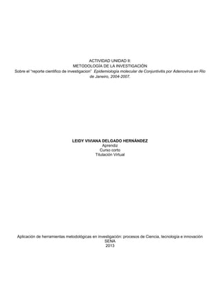 ACTIVIDAD UNIDAD II:
METODOLOGÍA DE LA INVESTIGACIÓN
Sobre el “reporte cientifico de investigacion” Epidemiología molecular de Conjuntivitis por Adenovirus en Rio
de Janeiro, 2004-2007.

LEIDY VIVIANA DELGADO HERNÁNDEZ
Aprendiz
Curso corto
Titulación Virtual

Aplicación de herramientas metodológicas en investigación: procesos de Ciencia, tecnología e innovación
SENA
2013

 