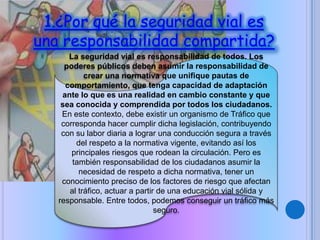 1.¿Por qué la seguridad vial es
una responsabilidad compartida?
La seguridad vial es responsabilidad de todos. Los
poderes públicos deben asumir la responsabilidad de
crear una normativa que unifique pautas de
comportamiento, que tenga capacidad de adaptación
ante lo que es una realidad en cambio constante y que
sea conocida y comprendida por todos los ciudadanos.
En este contexto, debe existir un organismo de Tráfico que
corresponda hacer cumplir dicha legislación, contribuyendo
con su labor diaria a lograr una conducción segura a través
del respeto a la normativa vigente, evitando así los
principales riesgos que rodean la circulación. Pero es
también responsabilidad de los ciudadanos asumir la
necesidad de respeto a dicha normativa, tener un
conocimiento preciso de los factores de riesgo que afectan
al tráfico, actuar a partir de una educación vial sólida y
responsable. Entre todos, podemos conseguir un tráfico más
seguro.
 