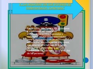 2.¿La seguridad vial qué procesos de
implementación contempla?
Por lo tanto, concierne a los ciudadanos
y ciudadanas, así como a las
instituciones locales, regionales y
nacionales, asumir responsabilidades
para la implementación de políticas,
estrategias, procedimientos y acciones,
que generen alternativas de solución,
necesarias e inmediatas; y se
fortalezcan los hábitos y las actitu- des
de las personas
 