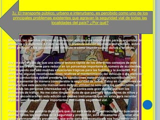 3¿ El transporte público, urbano e interurbano, es percibido como uno de los
principales problemas existentes que agravan la seguridad vial de todas las
localidades del país? ¿Por qué?
Sin duda, las medidas activas de prevención son las más importantes para la seguridad de
pasajeros y viandantes. En este sentido, la presente edición aconseja, por ejemplo, sobre
cómo proteger a los ocupantes del vehículo, o cómo impedir causar daños a terceros.
Soy un convencido de que una simple lectura rápida de los diferentes consejos de este
manual sería suficiente para reducir en un porcentaje importante el número de accidentes,
disminuyendo con ello muchas situaciones trágicas para las familias y la sociedad. Por
otra parte, algunas recomendaciones relativas al mantenimiento del vehículo o ala atención
que los conductores deben prestar a las condiciones meteorológicas, contribuirán, sin
duda, a aumentar de manera considerable la seguridad de todos. Estoy en condiciones de
asegurar que este sencillo manual será de gran utilidad no sólo para los conductores, sino
para todas las personas interesadas en luchar contra este gran drama que son los
accidentes de tráfico. No me cabe ninguna duda de que padres y educadores de niños y
jóvenes encontrarán en esta edición un valioso instrumento que les sirva para recordar
algunas sencillas, pero muy importantes, normas de seguridad vial.
Para terminar, me gustaría dejar claro que con esta serie de observaciones no buscamos
abordar todos los aspectos de la seguridad y protección, sino únicamente potenciar una
cultura permanente de prevención, que evite daños innecesarios y nos haga sentir más
 