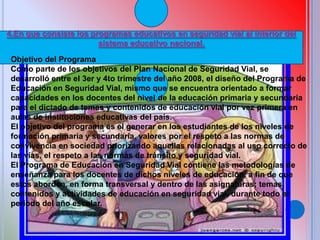 4.En que consiste los programas educativos en seguridad vial al interior del
sistema educativo nacional.
Objetivo del Programa
Como parte de los objetivos del Plan Nacional de Seguridad Vial, se
desarrolló entre el 3er y 4to trimestre del año 2008, el diseño del Programa de
Educación en Seguridad Vial, mismo que se encuentra orientado a formar
capacidades en los docentes del nivel de la educación primaria y secundaria
para el dictado de temas y contenidos de educación vial por vez primera en
aulas de instituciones educativas del país.
El objetivo del programa es el generar en los estudiantes de los niveles de
formación primaria y secundaria, valores por el respeto a las normas de
convivencia en sociedad priorizando aquellas relacionadas al uso correcto de
las vías, el respeto a las normas de tránsito y seguridad vial.
El Programa de Educación en Seguridad Vial contiene las metodologías de
enseñanza para los docentes de dichos niveles de educación, a fin de que
estos aborden, en forma transversal y dentro de las asignaturas; temas,
contenidos y actividades de educación en seguridad vial, durante todo el
periodo del año escolar.
 