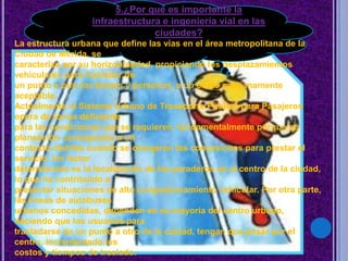 5.¿Por qué es importante la
infraestructura e ingeniería vial en las
ciudades?
La estructura urbana que define las vías en el área metropolitana de la
Ciudad de Mérida, se
caracteriza por su horizontalidad, propiciando los desplazamientos
vehiculares para trasladar de
un punto a otro los bienes y personas, a un costo medianamente
aceptable.
Actualmente el Sistema Urbano de Transporte Público para Pasajeros
opera de forma deficiente
para las condiciones que se requieren, fundamentalmente porque su
planeación corresponde a un
contexto distinto cuando se otorgaron las concesiones para prestar el
servicio. Un factor
determinante es la localización de los paraderos en el centro de la ciudad,
lo que ha contribuido a
presentar situaciones de alto congestionamiento vehicular. Por otra parte,
las líneas de autobuses
urbanos concedidas, dependen en su mayoría del centro urbano,
haciendo que los usuarios para
trasladarse de un punto a otro de la cuidad, tengan que pasar por el
centro, incrementado los
costos y tiempos de traslado.
 