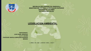 L I M A 0 5 D E J U N I O D E L 2 0 2 1
REPUBLICA BOLIVARIANA DE VENEZUELA
MINISTERIO DEL P.P PARA LA EDUCACION SUPERIOR
UNIVERSIDAD YACAMBU
ESTUDIOS VIRTUALES.
PARTICIPANTE:
JUAN DANIEL MENDOZA
C.I.V 17.104.959
PROFESOR: MAYEILA MERCEDES ESPINOZA
MÉNDEZ
LEGISLACION AMBIENTAL
 