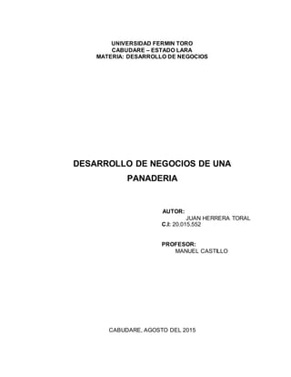 UNIVERSIDAD FERMIN TORO
CABUDARE – ESTADO LARA
MATERIA: DESARROLLO DE NEGOCIOS
DESARROLLO DE NEGOCIOS DE UNA
PANADERIA
AUTOR:
JUAN HERRERA TORAL
C.I: 20.015.552
PROFESOR:
MANUEL CASTILLO
CABUDARE, AGOSTO DEL 2015
 