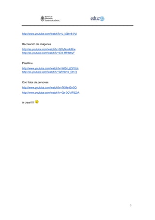 http://www.youtube.com/watch?v=L_kQxv4-VyI


Recreación de imágenes
http://es.youtube.com/watch?v=QOyNuslbRrw
http://es.youtube.com/watch?v=k34-MfHd6yY


Plastilina
http://www.youtube.com/watch?v=WQcUjZtPXLk
http://es.youtube.com/watch?v=QFRK1b_EH7g


Con fotos de personas
http://www.youtube.com/watch?v=7Ki9e-iSn5Q
http://www.youtube.com/watch?v=Qx-0OVW3ZrA


A crear!!!!!




                                             3
 