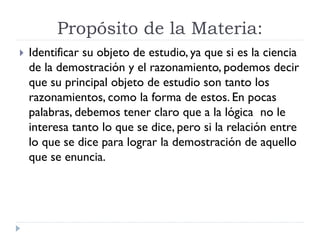 Propósito de la Materia:
Identificar su objeto de estudio, ya que si es la ciencia
de la demostración y el razonamiento, podemos decir
que su principal objeto de estudio son tanto los
razonamientos, como la forma de estos. En pocas
palabras, debemos tener claro que a la lógica no le
interesa tanto lo que se dice, pero si la relación entre
lo que se dice para lograr la demostración de aquello
que se enuncia.