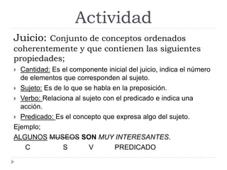 Actividad
Juicio: Conjunto de conceptos ordenados
coherentemente y que contienen las siguientes
propiedades;
Cantidad: Es el componente inicial del juicio, indica el número
de elementos que corresponden al sujeto.
Sujeto: Es de lo que se habla en la preposición.
Verbo: Relaciona al sujeto con el predicado e indica una
acción.
Predicado: Es el concepto que expresa algo del sujeto.
Ejemplo;
ALGUNOS MUSEOS SON MUY INTERESANTES.
C S V PREDICADO