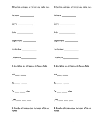 2.Escribe en inglés el nombre de cada mes
Febrero: _____________
Mayo: ______________
Julio: _______________
Septiembre: ____________
Noviembre: _____________
Diciembre.______________
3. Completa las letras que le hacen falta
Mar____ _____
Ju _____ _____
De ____ _____ mber
Octo ____ ____ ____
4. Escribe el mes en que cumples años en
inglés
___________________
2.Escribe en inglés el nombre de cada mes
Febrero: _____________
Mayo: ______________
Julio: _______________
Septiembre: ____________
Noviembre: _____________
Diciembre.______________
3. Completa las letras que le hacen falta
Mar____ _____
Ju _____ _____
De ____ _____ mber
Octo ____ ____ ____
4. Escribe el mes en que cumples años en
inglés
___________________
 