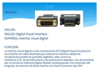 DVI
IMAGEN:




SIGLAS:
INGLES: Digital Visual Interface
ESPAÑOL: interfaz visual digital

FUNCION:
La interfaz visual digital o más comúnmente DVI (Digital Visual Interface) es
una interfaz de vídeo diseñada para obtener la máxima calidad de
visualización posible en pantallas digitales, tales como los
monitores LCD de pantalla plana y los proyectores digitales. Fue desarrollada
por el consorcio industrial digital display working group. Por extensión del
lenguaje, al conector de dicha interfaz se le llama conector tipo DVI.
 