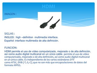 HDMI
IMAGEN :




SIGLAS :
INGLES : high –definition multimedia interface.
Español: interface multimedia de alta definición.

FUNCION:
HDMI permite el uso de vídeo computarizado, mejorado o de alta definición,
así como audio digital multicanal en un único cable. permite el uso de vídeo
computarizado, mejorado o de alta definición, así como audio digital multicanal
en un único cable. Es independiente de los varios estándares DTV
como ATSC, DVB (-T,-S,-C), que no son más que encapsulaciones de datos del
formato MPEG.
 