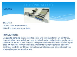 LPT1 (PARALELO)
IMAGEN :




SIGLAS :
INGLES : line print terminal.
ESPAÑOL: impresoras de línea.


FUNCIONON :
Un puerto paralelo es una interfaz entre una computadora y un periférico,
cuya principal característica es que los bits de datos viajan juntos, enviando un
paquete de byte a la vez. Es decir, se implementa un cable o una vía física para
cada bit de datos formando un bus. Mediante el puerto paralelo podemos
controlar también periféricos como focos, motores entre otros dispositivos,
adecuados para automatización.
 
