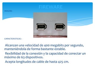 FIREWARE
IMAGNE:




CARACTERISTICAS :


Alcanzan una velocidad de 400 megabits por segundo,
manteniéndola de forma bastante estable.
flexibilidad de la conexión y la capacidad de conectar un
máximo de 63 dispositivos.
Acepta longitudes de cable de hasta 425 cm.
 