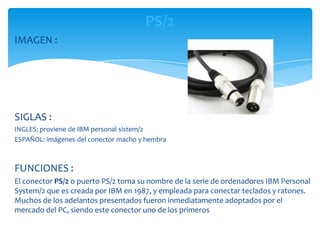 PS/2
IMAGEN :




SIGLAS :
INGLES: proviene de IBM personal sistem/2
ESPAÑOL: imágenes del conector macho y hembra



FUNCIONES :
El conector PS/2 o puerto PS/2 toma su nombre de la serie de ordenadores IBM Personal
System/2 que es creada por IBM en 1987, y empleada para conectar teclados y ratones.
Muchos de los adelantos presentados fueron inmediatamente adoptados por el
mercado del PC, siendo este conector uno de los primeros
 