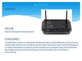 MODEM
IMAGEN :




SIGLAS:
INGLES: Modulador Demodulador


FUNCIONES :
El modulador emite una señal denominada portadora. Generalmente, se trata de una
simple señal eléctrica sinusoidal de mucha mayor frecuencia que la señal moduladora.
La señal moduladora constituye la información que se prepara para una transmisión
(un módem prepara la información para ser transmitida, pero no realiza la
transmisión).
 