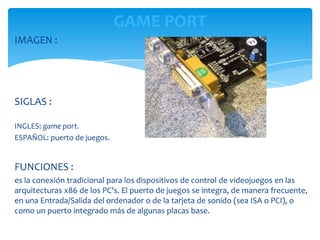GAME PORT
IMAGEN :




SIGLAS :

INGLES: game port.
ESPAÑOL: puerto de juegos.


FUNCIONES :
es la conexión tradicional para los dispositivos de control de videojuegos en las
arquitecturas x86 de los PC's. El puerto de juegos se integra, de manera frecuente,
en una Entrada/Salida del ordenador o de la tarjeta de sonido (sea ISA o PCI), o
como un puerto integrado más de algunas placas base.
 