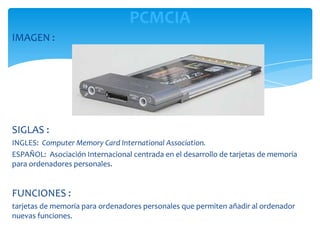 PCMCIA
IMAGEN :




SIGLAS :
INGLES: Computer Memory Card International Association.
ESPAÑOL: Asociación Internacional centrada en el desarrollo de tarjetas de memoria
para ordenadores personales.


FUNCIONES :
tarjetas de memoria para ordenadores personales que permiten añadir al ordenador
nuevas funciones.
 