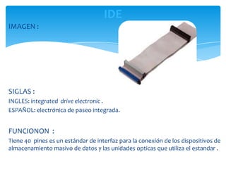 IDE
IMAGEN :




SIGLAS :
INGLES: integrated drive electronic .
ESPAÑOL: electrónica de paseo integrada.


FUNCIONON :
Tiene 40 pines es un estándar de interfaz para la conexión de los dispositivos de
almacenamiento masivo de datos y las unidades opticas que utiliza el estandar .
 