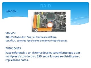 RAID
IMAGEN :




SIGLAS :
INGLES: Redundant Array of Independent Disks.
ESPAÑOL: conjunto redundante de discos independientes.


FUNCIONES :
hace referencia a un sistema de almacenamiento que usan
múltiples discos duros o SSD entre los que se distribuyen o
replican los datos.
 