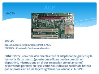 AGP
IMAGEN :




SIGLAS :
INGLES : Accelerated Graphics Port o AGP.
ESPAÑOL: Puerto de Gráficos Acelerados.


FUNCIONES : una conexión directa entre el adaptador de gráficos y la
memoria. Es un puerto (puesto que sólo se puede conectar un
dispositivo, mientras que en el bus se pueden conectar varios)
desarrollado por Intel en 1996 como solución a los cuellos de botella
que se producían en las tarjetas gráficas que usaban el bus PCI.
 