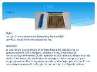 CNR
Imagen:




Siglas:
INGLES : Communication and Networking Riser o CNR.
ESPAÑOL: elevador de comunicaciones y red.

FUNCION:
es una ranura de expansión en la placa base para dispositivos de
comunicaciones como módems, tarjetas de red, al igual que la
ranura audio/modem riser (AMR) también es utilizado para dispositivos de
audio. Fue introducido en febrero de 2000 por Intel en sus placas para
sus procesadores Pentium y se trataba de un diseño propietario por lo que
no se extendió más allá de las placas que incluían los chipsets de Intel.
 