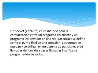 Que significa socket


Un socket (enchufe) es un método para la
comunicación entre un programa del cliente y un
programa Del servidor en una red. Un socket se define
como el punto final en una conexión. Los puntos se
quedan y se utilizan en un sistema de peticiones o de
llamadas de función a veces llamadas interfaz de
programación de socket.
 