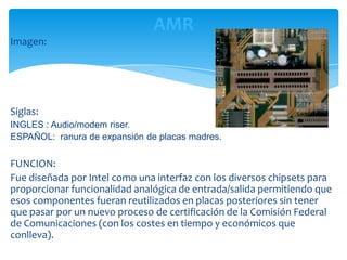 AMR
Imagen:




Siglas:
INGLES : Audio/modem riser.
ESPAÑOL: ranura de expansión de placas madres.

FUNCION:
Fue diseñada por Intel como una interfaz con los diversos chipsets para
proporcionar funcionalidad analógica de entrada/salida permitiendo que
esos componentes fueran reutilizados en placas posteriores sin tener
que pasar por un nuevo proceso de certificación de la Comisión Federal
de Comunicaciones (con los costes en tiempo y económicos que
conlleva).
 
