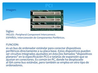 PCI
Imagen:




Siglas:
INGLES : Peripheral Component Interconnect.
ESPAÑOL: Interconexión de Componentes Periféricos.

FUNCION:
es un bus de ordenador estándar para conectar dispositivos
periféricos directamente a su placa base. Estos dispositivos pueden
ser circuitos integrados ajustados en ésta (los llamados "dispositivos
planares" en la especificación PCI) o tarjetas de expansión que se
ajustan en conectores. Es común en PC, donde ha desplazado
al ISA como bus estándar, pero también se emplea en otro tipo de
ordenadores.
 