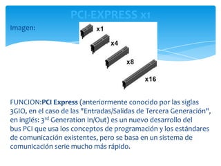 PCI-EXPRESS x1
Imagen:




FUNCION:PCI Express (anteriormente conocido por las siglas
3GIO, en el caso de las "Entradas/Salidas de Tercera Generación",
en inglés: 3rd Generation In/Out) es un nuevo desarrollo del
bus PCI que usa los conceptos de programación y los estándares
de comunicación existentes, pero se basa en un sistema de
comunicación serie mucho más rápido.
 