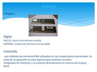 DIMM
Imagen:




Siglas:
INGLES : dual in-line memory module.
ESPAÑOL: módulo de memoria en línea doble.


FUNCION:
 son módulos de memoria RAM utilizados en las computadoras personales. Se
trata de un pequeño circuito impreso que contiene circuitos
integrados de memoria, y se conecta directamente en ranuras de la placa
base.
 