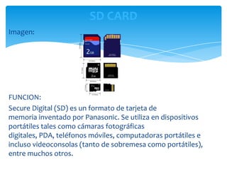 SD CARD
Imagen:




FUNCION:
Secure Digital (SD) es un formato de tarjeta de
memoria inventado por Panasonic. Se utiliza en dispositivos
portátiles tales como cámaras fotográficas
digitales, PDA, teléfonos móviles, computadoras portátiles e
incluso videoconsolas (tanto de sobremesa como portátiles),
entre muchos otros.
 