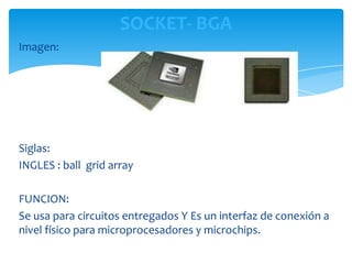 SOCKET- BGA
Imagen:




Siglas:
INGLES : ball grid array

FUNCION:
Se usa para circuitos entregados Y Es un interfaz de conexión a
nivel físico para microprocesadores y microchips.
 