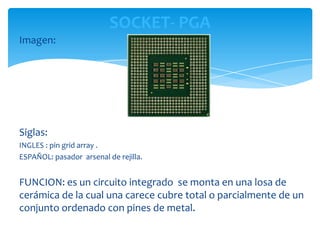 SOCKET- PGA
Imagen:




Siglas:
INGLES : pin grid array .
ESPAÑOL: pasador arsenal de rejilla.


FUNCION: es un circuito integrado se monta en una losa de
cerámica de la cual una carece cubre total o parcialmente de un
conjunto ordenado con pines de metal.
 