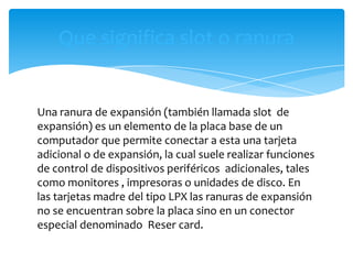 Que significa slot o ranura


Una ranura de expansión (también llamada slot de
expansión) es un elemento de la placa base de un
computador que permite conectar a esta una tarjeta
adicional o de expansión, la cual suele realizar funciones
de control de dispositivos periféricos adicionales, tales
como monitores , impresoras o unidades de disco. En
las tarjetas madre del tipo LPX las ranuras de expansión
no se encuentran sobre la placa sino en un conector
especial denominado Reser card.
 