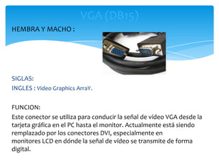 VGA (DB15)
HEMBRA Y MACHO :




SIGLAS:
INGLES : Video Graphics ArraY.

FUNCION:
Este conector se utiliza para conducir la señal de vídeo VGA desde la
tarjeta gráfica en el PC hasta el monitor. Actualmente está siendo
remplazado por los conectores DVI, especialmente en
monitores LCD en dónde la señal de vídeo se transmite de forma
digital.
 