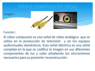 VIDEO COMPUESTO (RCA)
Imagen :




Función :
El vídeo compuesto es una señal de video analógica que se
utiliza en la producción de televisión y en los equipos
audiovisuales domésticos. Esta señal eléctrica es una señal
compleja en la que se codifica la imagen en sus diferentes
componentes de luz y color añadiendo los sincronismos
necesarios para su posterior reconstrucción.
 