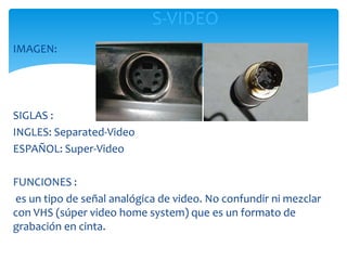 S-VIDEO
IMAGEN:




SIGLAS :
INGLES: Separated-Video
ESPAÑOL: Super-Video

FUNCIONES :
es un tipo de señal analógica de video. No confundir ni mezclar
con VHS (súper video home system) que es un formato de
grabación en cinta.
 