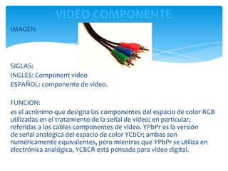 VIDEO COMPONENTE
IMAGEN:




SIGLAS:
INGLES: Component video
ESPAÑOL: componente de video.

FUNCION:
es el acrónimo que designa las componentes del espacio de color RGB
utilizadas en el tratamiento de la señal de vídeo; en particular,
referidas a los cables componentes de vídeo. YPbPr es la versión
de señal analógica del espacio de color YCbCr; ambas son
numéricamente equivalentes, pero mientras que YPbPr se utiliza en
electrónica analógica, YCBCR está pensada para vídeo digital.
 