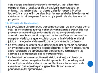 este equipo analiza el programa formativo , las diferentes
  competencias y resultados de aprendizaje involucradas , el
  entorno, las tendencias mundiales y desde luego la brecha
  tecnológica , con el fin de identificar las necesidades latentes en el
  medio frente al programa formativo y a partir de ello formular el
  proyecto.
10. Criterio de Evaluación
 La evaluación en el enfoque por competencias, es el proceso por el
  cual los instructores-tutores obtienen y analizan las evidencias del
  proceso de aprendizaje y desarrollo de las competencias del
  aprendiz, con base en el programa de formación y las normas de
  competencia laboral que le cobijan, con la finalidad de emitir el
  juicio si ha logrado el desarrollo de la competencia o aún no.
 La evaluación se centra en el desempeño del aprendiz soportado
  en evidencias que incluyen el conocimiento, el ser y el hacer, frente
  a los resultados de aprendiza del programa de formación y las
  normas de competencia que le corresponden.
 La finalidad de la evaluación está dirigida al mejoramiento del
  desarrollo de las competencias del aprendiz. Es por ello que el
  instructor-tutor debe seleccionar las técnicas e instrumentos de
  evaluación que contribuyan a garantizar la construcción
  permanente del aprendizaje.
 